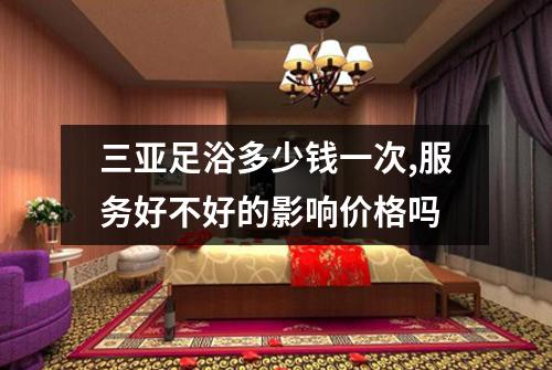 三亚足浴多少钱一次,服务好不好的影响价格吗